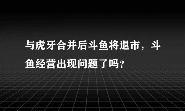 与虎牙合并后斗鱼将退市，斗鱼经营出现问题了吗？