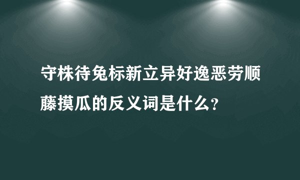 守株待兔标新立异好逸恶劳顺藤摸瓜的反义词是什么？
