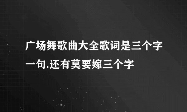 广场舞歌曲大全歌词是三个字一句.还有莫要嫁三个字