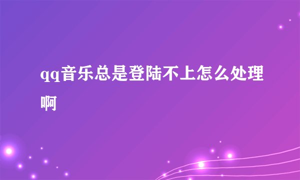 qq音乐总是登陆不上怎么处理啊