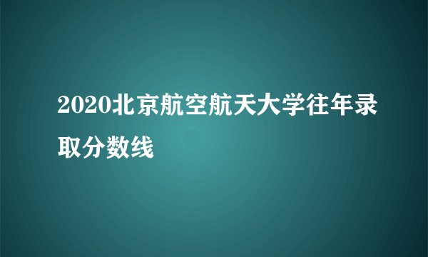 2020北京航空航天大学往年录取分数线