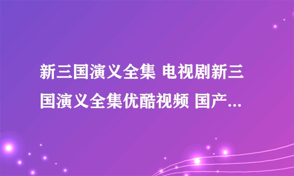 新三国演义全集 电视剧新三国演义全集优酷视频 国产剧新三国演义全集