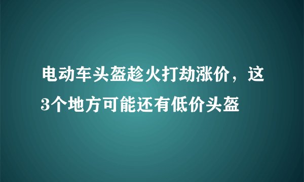 电动车头盔趁火打劫涨价，这3个地方可能还有低价头盔