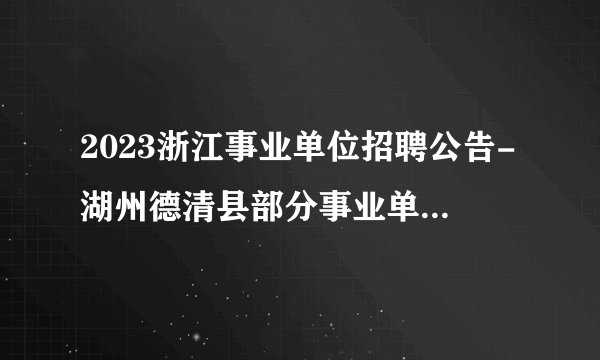 2023浙江事业单位招聘公告-湖州德清县部分事业单位招聘29人公告_统考
