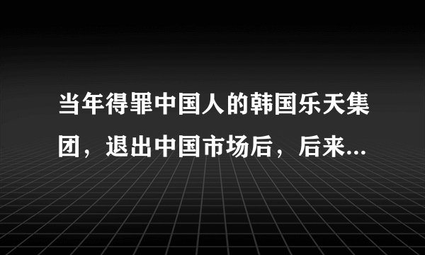 当年得罪中国人的韩国乐天集团，退出中国市场后，后来怎么样了？