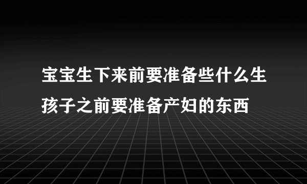 宝宝生下来前要准备些什么生孩子之前要准备产妇的东西
