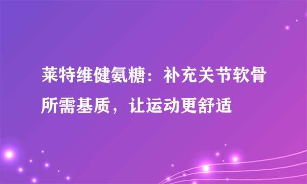 莱特维健氨糖：补充关节软骨所需基质，让运动更舒适