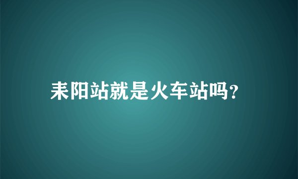 耒阳站就是火车站吗？
