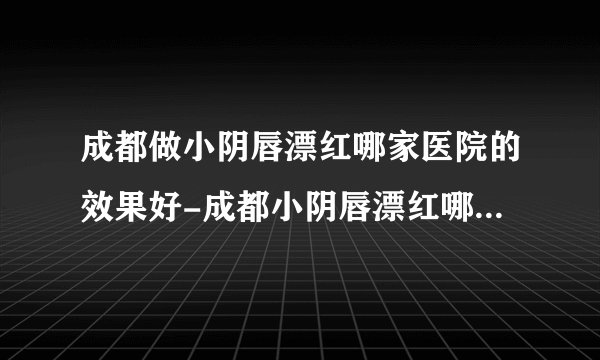 成都做小阴唇漂红哪家医院的效果好-成都小阴唇漂红哪里有比较不错的医院