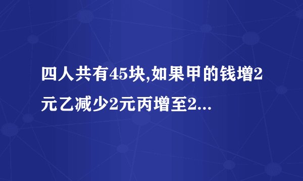 四人共有45块,如果甲的钱增2元乙减少2元丙增至2倍,丁减少为一半,则四人的钱数相等问四人原各有多少钱
