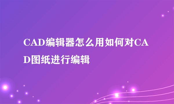 CAD编辑器怎么用如何对CAD图纸进行编辑