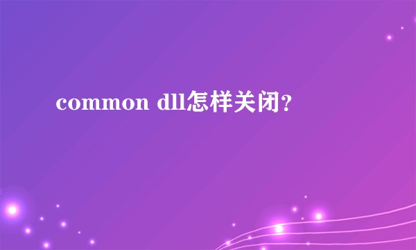 common dll怎样关闭？