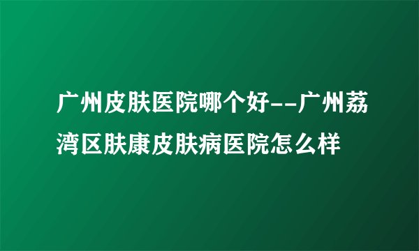 广州皮肤医院哪个好--广州荔湾区肤康皮肤病医院怎么样