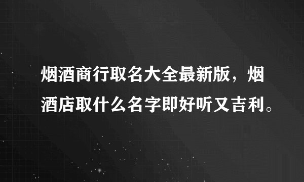 烟酒商行取名大全最新版，烟酒店取什么名字即好听又吉利。