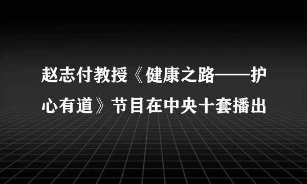 赵志付教授《健康之路——护心有道》节目在中央十套播出