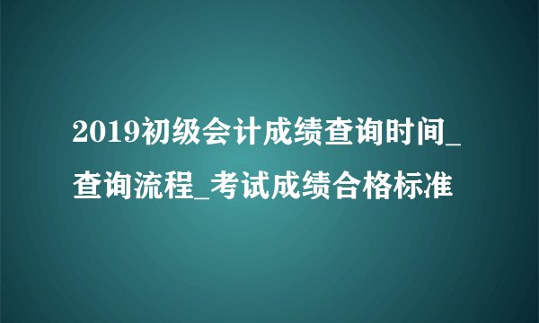 2019初级会计成绩查询时间_查询流程_考试成绩合格标准