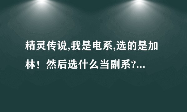 精灵传说,我是电系,选的是加林！然后选什么当副系?练什么宝宝?？详细点、！谢谢了！