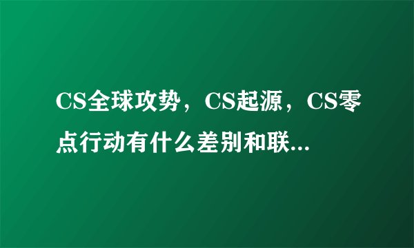 CS全球攻势，CS起源，CS零点行动有什么差别和联系?求高手