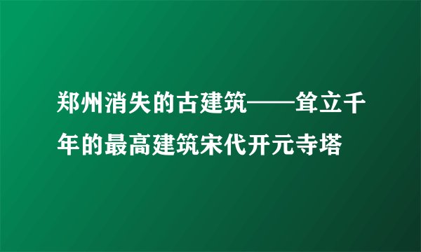 郑州消失的古建筑——耸立千年的最高建筑宋代开元寺塔