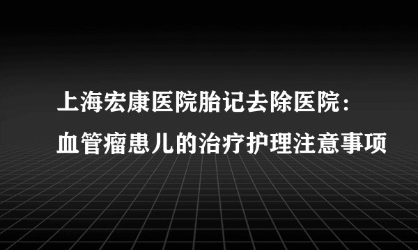 上海宏康医院胎记去除医院：血管瘤患儿的治疗护理注意事项