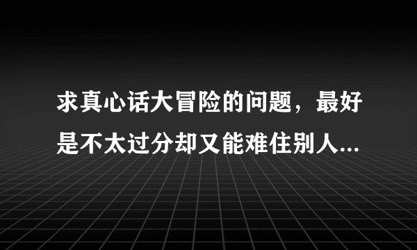 求真心话大冒险的问题，最好是不太过分却又能难住别人的那种？