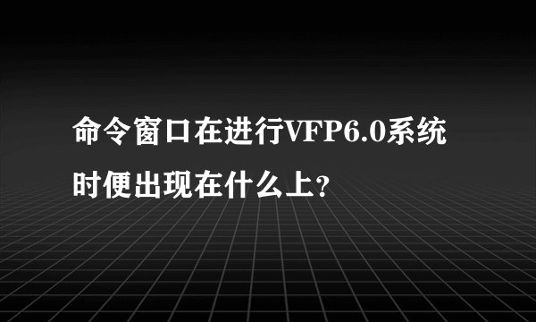 命令窗口在进行VFP6.0系统时便出现在什么上？