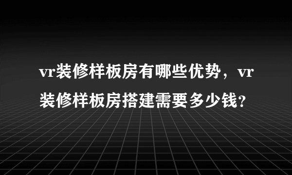 vr装修样板房有哪些优势，vr装修样板房搭建需要多少钱？