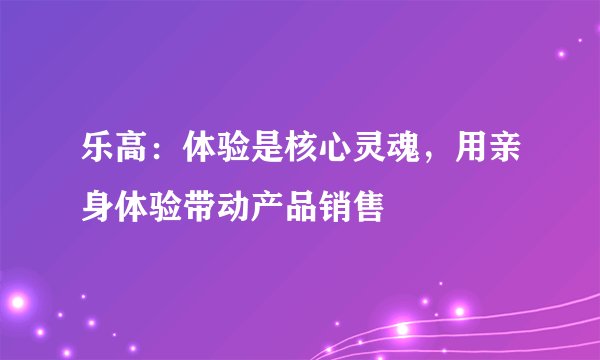 乐高：体验是核心灵魂，用亲身体验带动产品销售