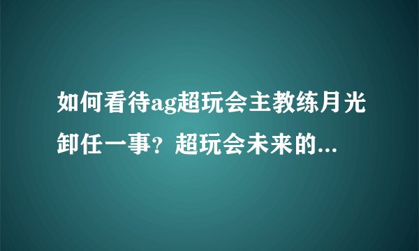 如何看待ag超玩会主教练月光卸任一事？超玩会未来的教练会是谁呢？