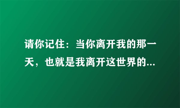 请你记住：当你离开我的那一天，也就是我离开这世界的那天。我真的很爱你！用英语怎么翻译？