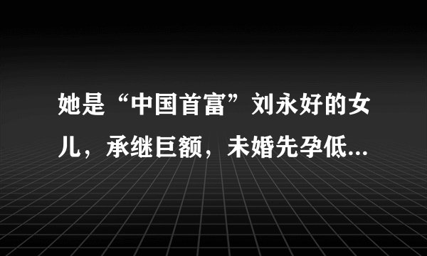 她是“中国首富”刘永好的女儿，承继巨额，未婚先孕低调嫁人！