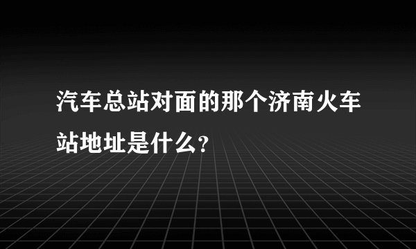 汽车总站对面的那个济南火车站地址是什么？
