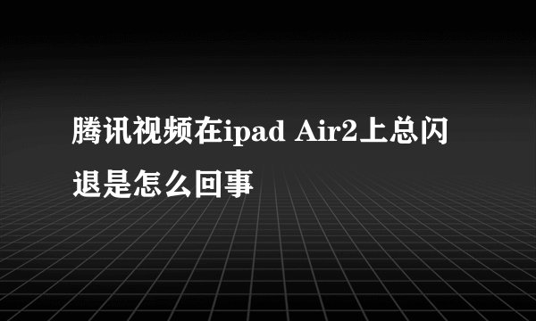 腾讯视频在ipad Air2上总闪退是怎么回事
