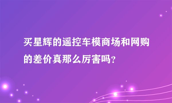 买星辉的遥控车模商场和网购的差价真那么厉害吗？