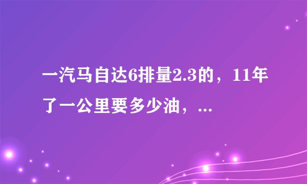 一汽马自达6排量2.3的，11年了一公里要多少油，车况很好跑18万公里，值多少钱？