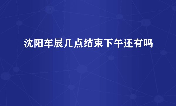 沈阳车展几点结束下午还有吗