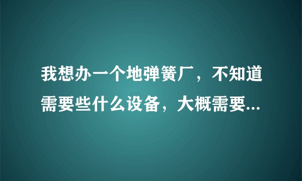 我想办一个地弹簧厂，不知道需要些什么设备，大概需要多少钱。就是规模很小的那种厂？