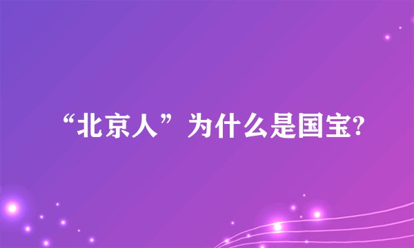 “北京人”为什么是国宝?
