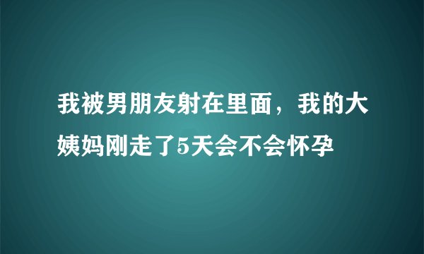 我被男朋友射在里面，我的大姨妈刚走了5天会不会怀孕