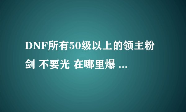 DNF所有50级以上的领主粉剑 不要光 在哪里爆 如果能说出属性就太好了