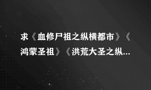 求《血修尸祖之纵横都市》《鸿蒙圣祖》《洪荒大圣之纵横异世》TXT全本。要全本的哦，不要半截。有的请...