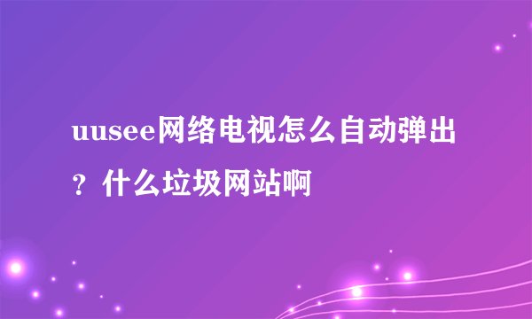 uusee网络电视怎么自动弹出 ？什么垃圾网站啊