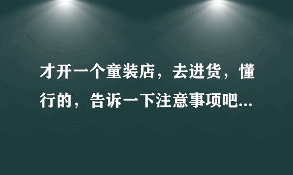 才开一个童装店，去进货，懂行的，告诉一下注意事项吧，比如说去哪进，进多少，什么的