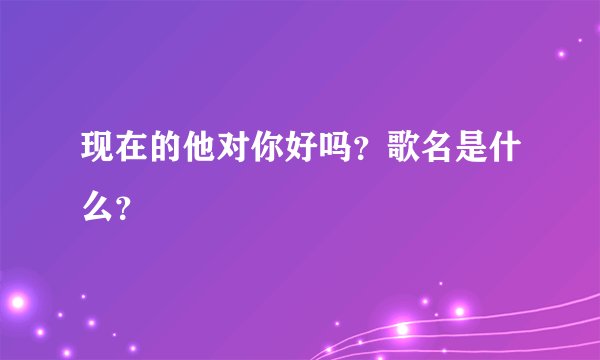 现在的他对你好吗？歌名是什么？