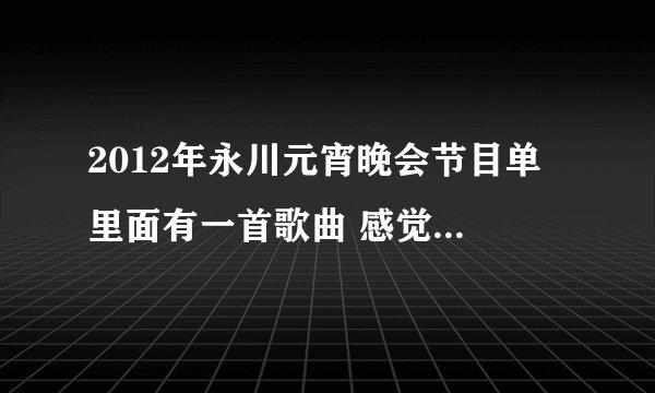 2012年永川元宵晚会节目单 里面有一首歌曲 感觉好听 不知道是什么歌 求解答节目？