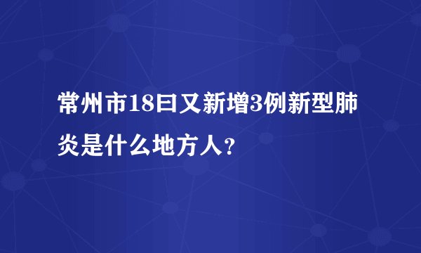 常州市18曰又新增3例新型肺炎是什么地方人？