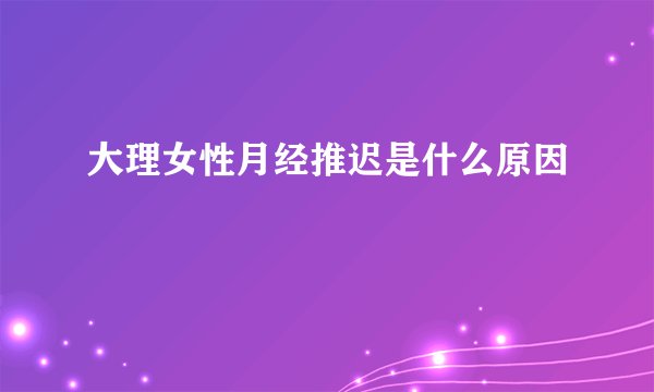 大理女性月经推迟是什么原因