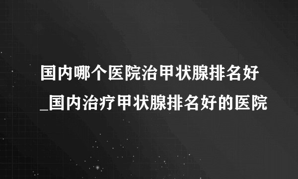 国内哪个医院治甲状腺排名好_国内治疗甲状腺排名好的医院