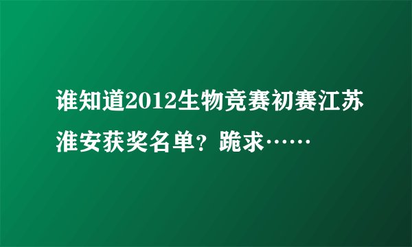 谁知道2012生物竞赛初赛江苏淮安获奖名单？跪求……