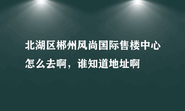 北湖区郴州风尚国际售楼中心怎么去啊，谁知道地址啊